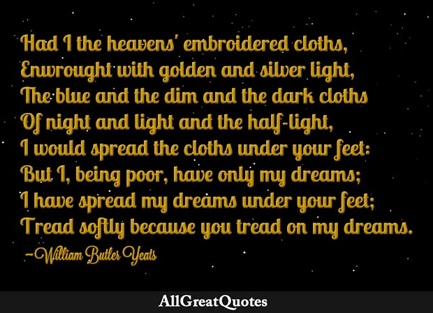 But I, being poor, have only my dreams; I have spread my under your feet; Tread softly because you tread on my dreams. - William Butler Yeats AllGreatQuotes