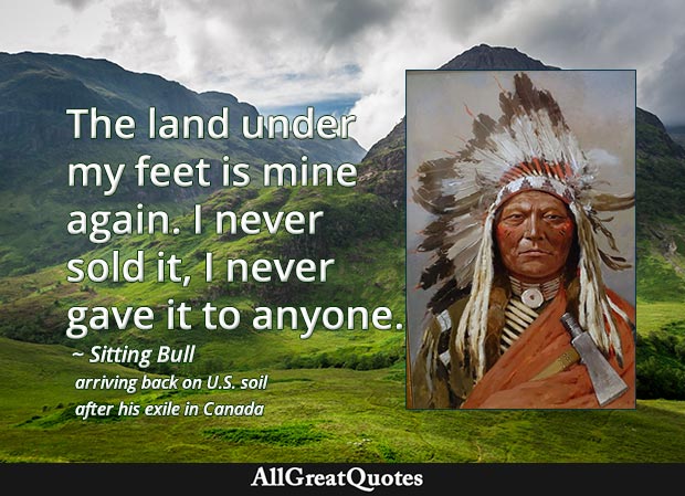 The land under my feet is mine again. I never sold it, I never gave it to anyone. - Sitting Bull